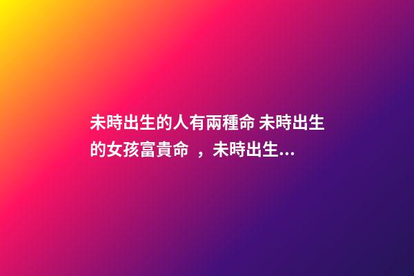 未時出生的人有兩種命 未時出生的女孩富貴命，未時出生的人有兩種命